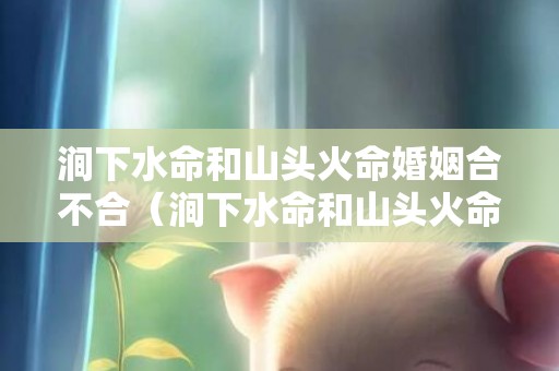 涧下水命和山头火命婚姻合不合（涧下水命和山头火命相配吗山头火命和涧下水命相克吗）