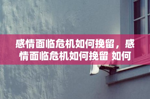 感情面临危机如何挽留，感情面临危机如何挽留 如何处理感情危机