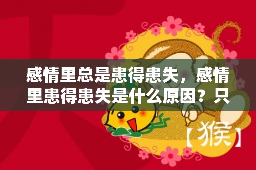 感情里总是患得患失，感情里患得患失是什么原因？只有不确定的东西才患得患失