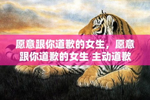 愿意跟你道歉的女生，愿意跟你道歉的女生 主动道歉的女孩子卑微吗 能主动道歉的女人性格