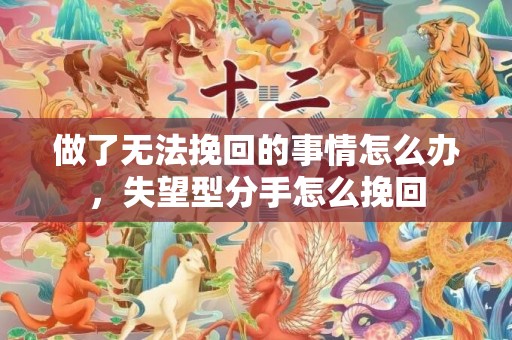 做了无法挽回的事情怎么办，失望型分手怎么挽回