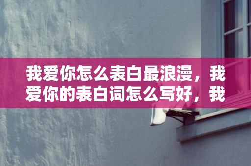 我爱你怎么表白最浪漫，我爱你的表白词怎么写好，我爱你是动词还是形容词