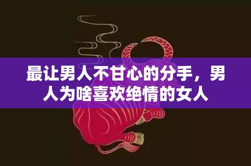 最让男人不甘心的分手，男人为啥喜欢绝情的女人