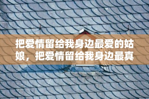 把爱情留给我身边最爱的姑娘，把爱情留给我身边最真心的姑娘是谁