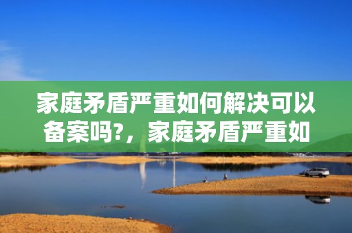 家庭矛盾严重如何解决可以备案吗?，家庭矛盾严重如何通过法律解决问题案例