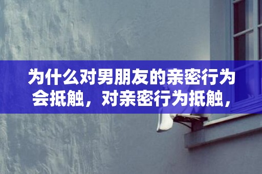 为什么对男朋友的亲密行为会抵触，对亲密行为抵触，如何拒绝男朋友的亲密行为