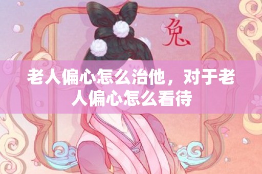 老人偏心怎么治他，对于老人偏心怎么看待