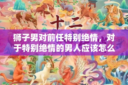 狮子男对前任特别绝情，对于特别绝情的男人应该怎么做 男人为什么表现的绝情 绝情的女人是什么表现