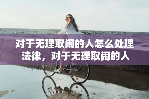 对于无理取闹的人怎么处理 法律，对于无理取闹的人？无理取闹的人是什么心理