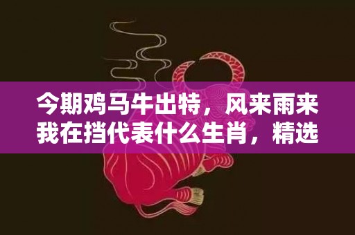 今期鸡马牛出特，风来雨来我在挡代表什么生肖，精选解答落实