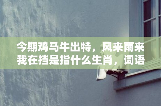 今期鸡马牛出特，风来雨来我在挡是指什么生肖，词语精选落实