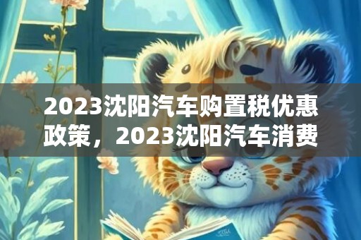 2023沈阳汽车购置税优惠政策，2023沈阳汽车消费补贴政策一览