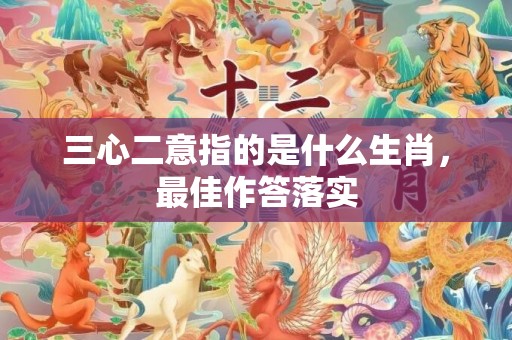三心二意指的是什么生肖，最佳作答落实