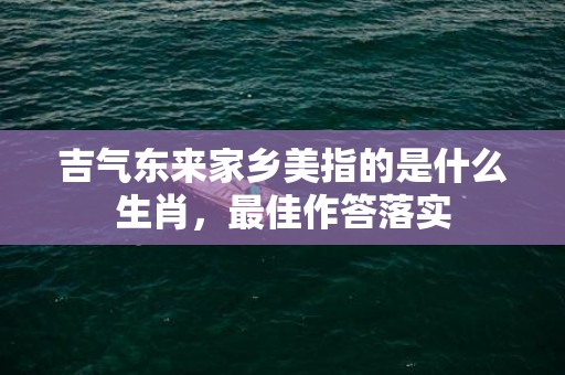 吉气东来家乡美指的是什么生肖，最佳作答落实