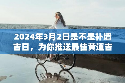 2024年3月2日是不是补墙吉日，为你推送最佳黄道吉日