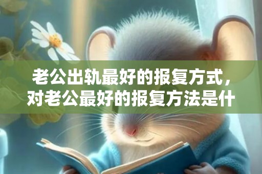 老公出轨最好的报复方式，对老公最好的报复方法是什么