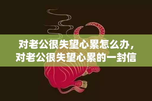 对老公很失望心累怎么办，对老公很失望心累的一封信(写给老公心累的一封信)