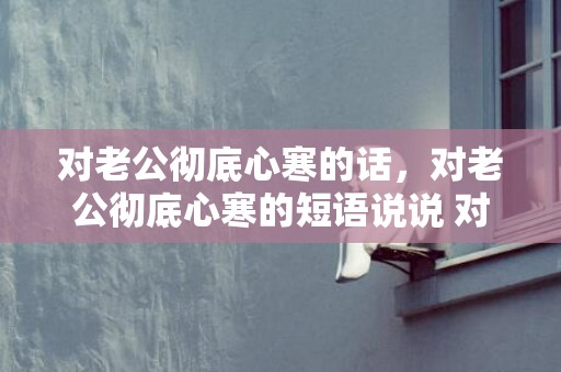 对老公彻底心寒的话，对老公彻底心寒的短语说说 对老公心寒绝望的句子说说