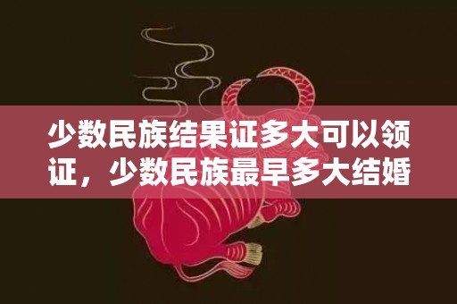 少数民族结果证多大可以领证，少数民族最早多大结婚，少数民族几岁可以结婚