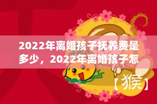 2022年离婚孩子抚养费是多少，2022年离婚孩子怎么判(离婚孩子怎么判抚养权女方无工作)