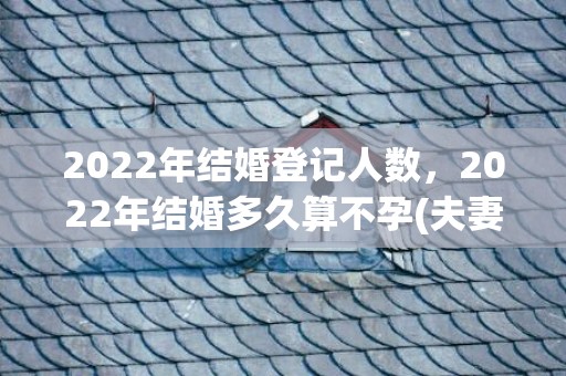 2022年结婚登记人数，2022年结婚多久算不孕(夫妻在一起多久算不孕)