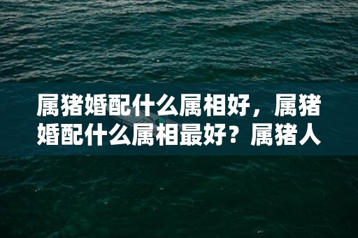 属猪婚配什么属相好，属猪婚配什么属相最好？属猪人与属猪人婚配好吗