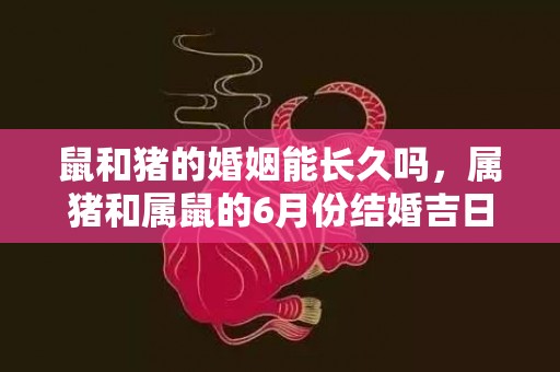 鼠和猪的婚姻能长久吗，属猪和属鼠的6月份结婚吉日是哪几天？属猪男和属鼠女几月结婚最好