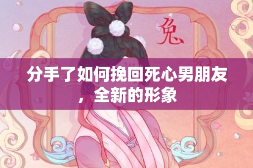 分手了如何挽回死心男朋友，全新的形象