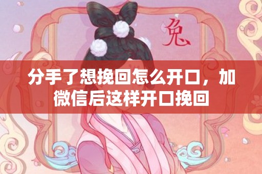 分手了想挽回怎么开口，加微信后这样开口挽回