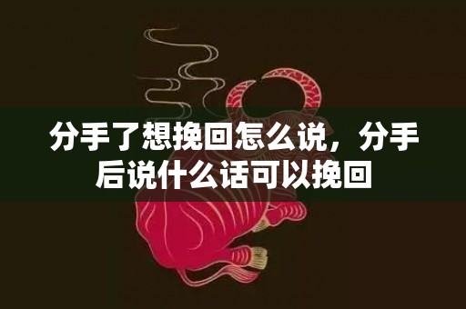 分手了想挽回怎么说，分手后说什么话可以挽回