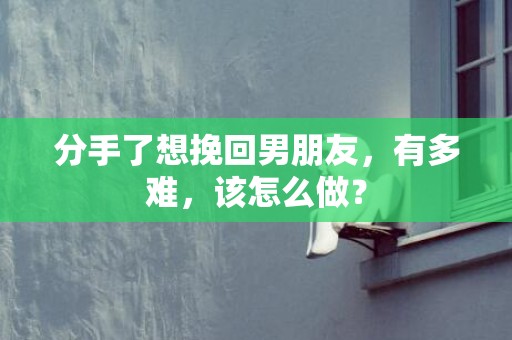 分手了想挽回男朋友，有多难，该怎么做？