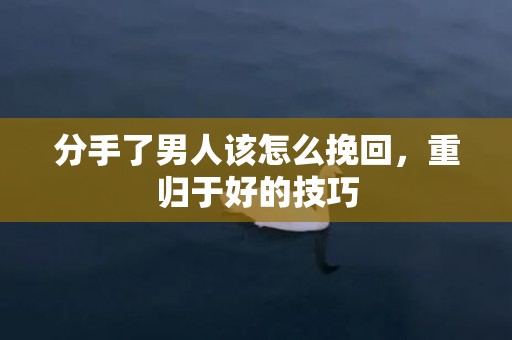 分手了男人该怎么挽回，重归于好的技巧
