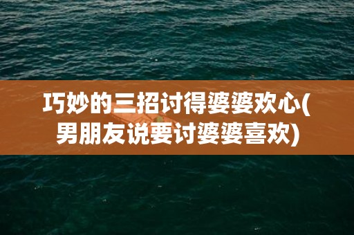 巧妙的三招讨得婆婆欢心(男朋友说要讨婆婆喜欢)