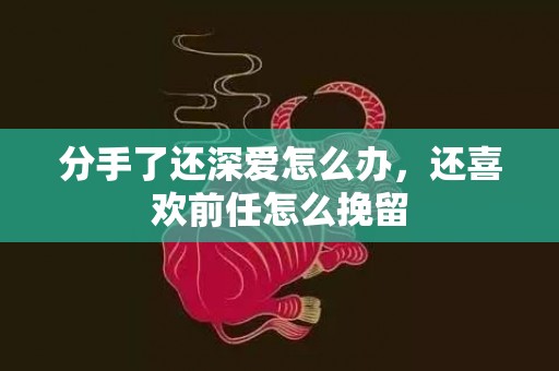 分手了还深爱怎么办，还喜欢前任怎么挽留