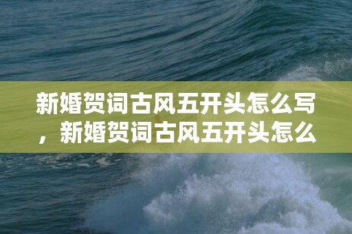 新婚贺词古风五开头怎么写，新婚贺词古风五开头怎么写的好看 新婚古风祝福语 唯美简短