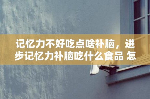 记忆力不好吃点啥补脑，进步记忆力补脑吃什么食品 怎么样进步记忆力