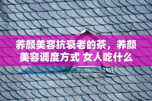 养颜美容抗衰老的茶，养颜美容调度方式 女人吃什么最养颜美容
