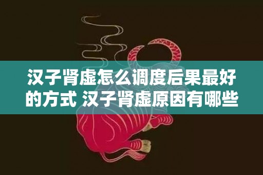 汉子肾虚怎么调度后果最好的方式 汉子肾虚原因有哪些