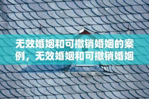 无效婚姻和可撤销婚姻的案例，无效婚姻和可撤销婚姻都是自始无效吗对吗知乎 无效婚姻与可撤销婚姻的必要性