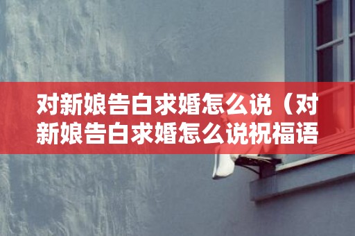 对新娘告白求婚怎么说（对新娘告白求婚怎么说祝福语）