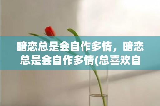 暗恋总是会自作多情，暗恋总是会自作多情(总喜欢自作多情怎么办)