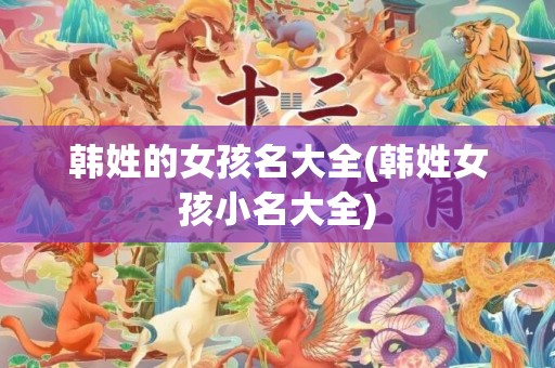 韩姓的女孩名大全(韩姓女孩小名大全)