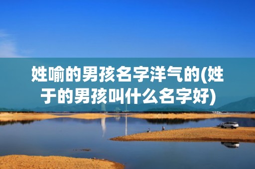 姓喻的男孩名字洋气的(姓于的男孩叫什么名字好)