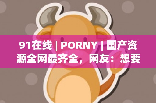 91在线 | PORNY | 国产资源全网最齐全，网友：想要都可以获得！