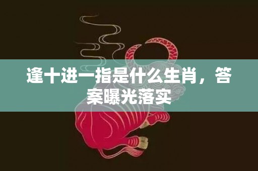 逢十进一指是什么生肖，答案曝光落实