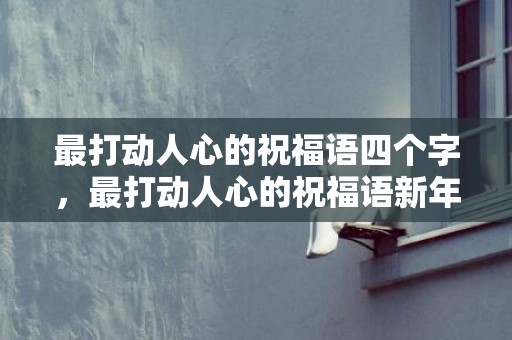 最打动人心的祝福语四个字，最打动人心的祝福语新年快乐的话，超级暖心的祝福句子