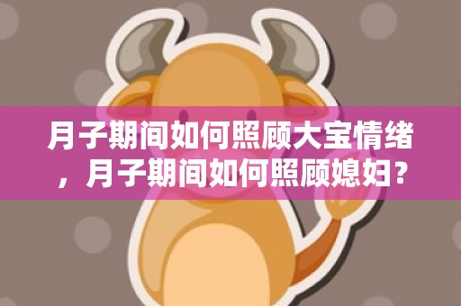 月子期间如何照顾大宝情绪，月子期间如何照顾媳妇？月子期间媳妇性格极端