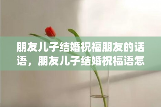 朋友儿子结婚祝福朋友的话语，朋友儿子结婚祝福语怎么写文案简短精辟(朋友的儿子结婚祝福语简短)