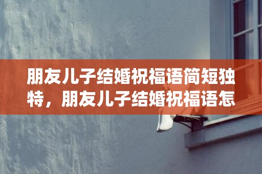 朋友儿子结婚祝福语简短独特，朋友儿子结婚祝福语怎么写(朋友儿子结婚祝福语 简短独特)