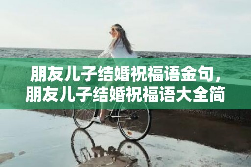 朋友儿子结婚祝福语金句，朋友儿子结婚祝福语大全简短暖心短句子 祝福的话语,句句暖人心